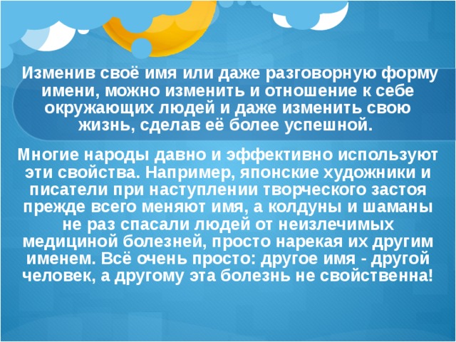  Изменив своё имя или даже разговорную форму имени, можно изменить и отношение к себе окружающих людей и даже изменить свою жизнь, сделав её более успешной. Многие народы давно и эффективно используют эти свойства. Например, японские художники и писатели при наступлении творческого застоя прежде всего меняют имя, а колдуны и шаманы не раз спасали людей от неизлечимых медициной болезней, просто нарекая их другим именем. Всё очень просто: другое имя - другой человек, а другому эта болезнь не свойственна!  