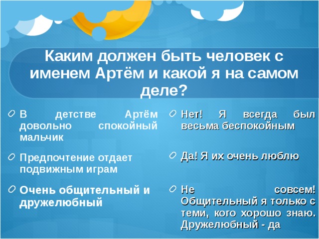 Каким должен быть человек с именем Артём и какой я на самом деле? В детстве Артём довольно спокойный мальчик Предпочтение отдает подвижным играм   Нет! Я всегда был весьма беспокойным Очень общительный и дружелюбный      Да! Я их очень люблю  Не совсем! Общительный я только с теми, кого хорошо знаю. Дружелюбный - да 