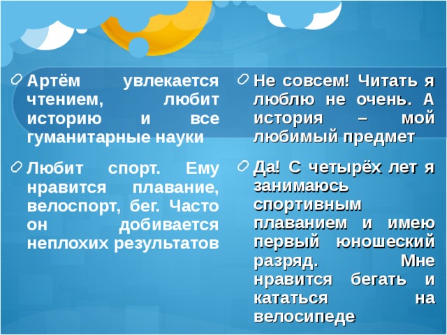 Артём увлекается чтением, любит историю и все гуманитарные науки Любит спорт. Ему нравится плавание, велоспорт, бег. Часто он добивается неплохих результатов  Не совсем! Читать я люблю не очень. А история – мой любимый предмет Да! С четырёх лет я занимаюсь спортивным плаванием и имею первый юношеский разряд. Мне нравится бегать и кататься на велосипеде 