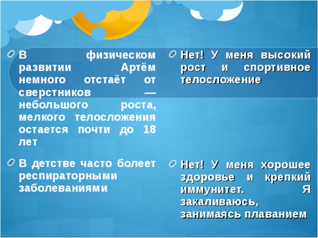 В физическом развитии Артём немного отстаёт от сверстников — небольшого роста, мелкого телосложения остается почти до 18 лет В детстве часто болеет респираторными заболеваниями Нет! У меня высокий рост и спортивное телосложение      Нет! У меня хорошее здоровье и крепкий иммунитет. Я закаливаюсь, занимаясь плаванием  