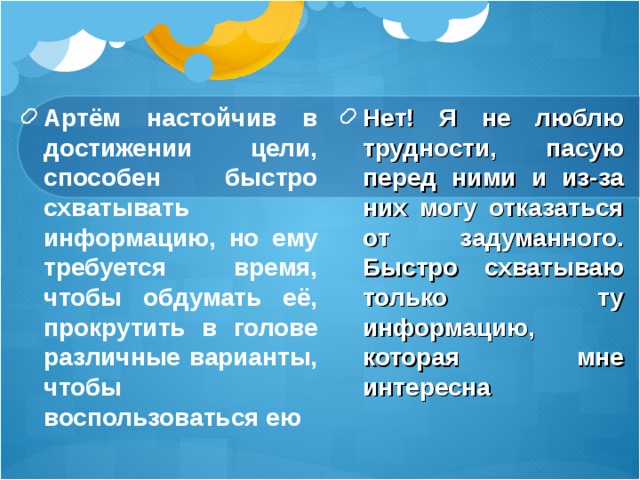 Артём настойчив в достижении цели, способен быстро схватывать информацию, но ему требуется время, чтобы обдумать её, прокрутить в голове различные варианты, чтобы воспользоваться ею Нет! Я не люблю трудности, пасую перед ними и из-за них могу отказаться от задуманного. Быстро схватываю только ту информацию, которая мне интересна 