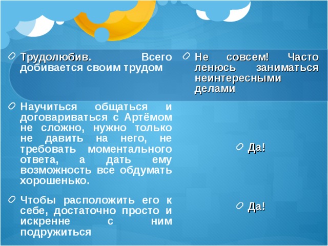 Трудолюбив. Всего добивается своим трудом  Научиться общаться и договариваться с Артёмом не сложно, нужно только не давить на него, не требовать моментального ответа, а дать ему возможность все обдумать хорошенько. Чтобы расположить его к себе, достаточно просто и искренне с ним подружиться Не совсем! Часто ленюсь заниматься неинтересными делами   Да!   Да! 