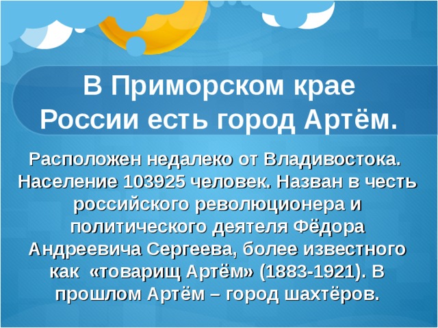 В Приморском крае России есть город Артём. Расположен недалеко от Владивостока. Население 103925 человек. Назван в честь российского революционера и политического деятеля Фёдора Андреевича Сергеева, более известного как «товарищ Артём» (1883-1921). В прошлом Артём – город шахтёров. 