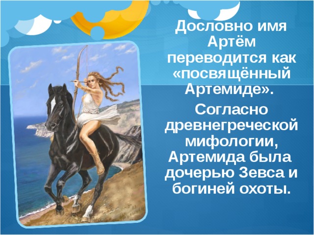 Дословно имя Артём переводится как «посвящённый Артемиде». Согласно древнегреческой мифологии, Артемида была дочерью Зевса и богиней охоты. 