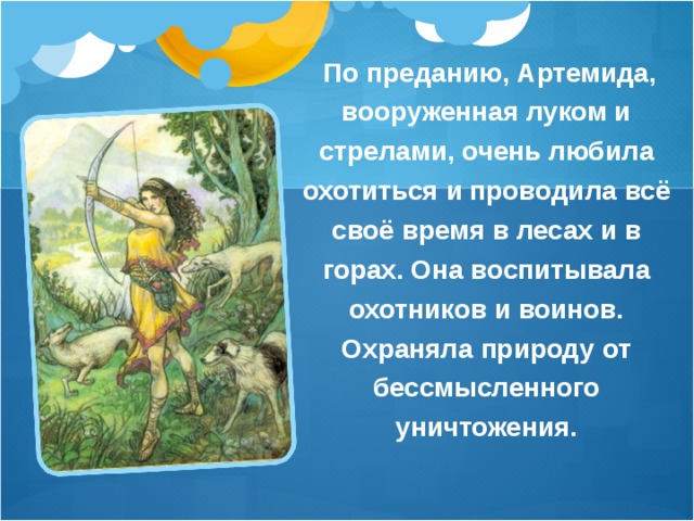  По преданию, Артемида, вооруженная луком и стрелами, очень любила охотиться и проводила всё своё время в лесах и в горах. Она воспитывала охотников и воинов. Охраняла природу от бессмысленного уничтожения.  