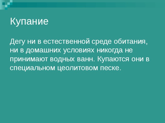 Купание Дегу ни в естественной среде обитания, ни в домашних условиях никогда не принимают водных ванн. Купаются они в специальном цеолитовом песке. 