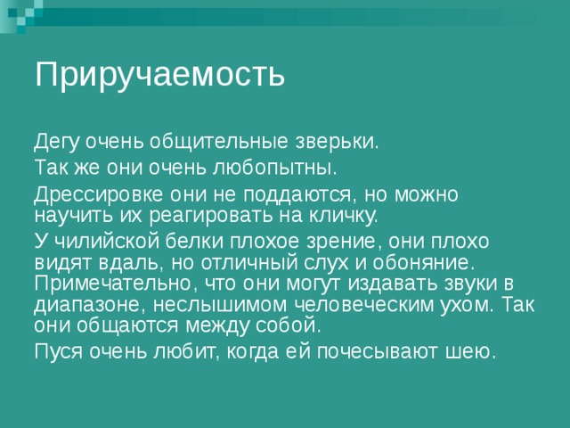 Приручаемость Дегу очень общительные зверьки. Так же они очень любопытны. Дрессировке они не поддаются, но можно научить их реагировать на кличку. У чилийской белки плохое зрение, они плохо видят вдаль, но отличный слух и обоняние. Примечательно, что они могут издавать звуки в диапазоне, неслышимом человеческим ухом. Так они общаются между собой. Пуся очень любит, когда ей почесывают шею. 