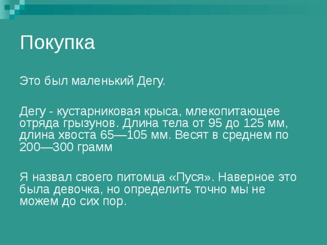 Покупка Это был маленький Дегу. Дегу - кустарниковая крыса, млекопитающее отряда грызунов. Длина тела от 95 до 125 мм, длина хвоста 65—105 мм. Весят в среднем по 200—300 грамм Я назвал своего питомца «Пуся». Наверное это была девочка, но определить точно мы не можем до сих пор. 