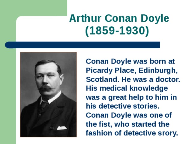  Arthur Conan Doyle  (1859-1930)   Conan Doyle was born at Picardy Place, Edinburgh, Scotland. He was a doctor. His medical knowledge was a great help to him in his detective stories. Conan Doyle was one of the fist, who started the fashion of detective srory.  