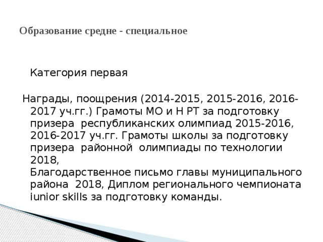 Образование средне - специальное  Категория первая   Награды, поощрения (2014-2015, 2015-2016, 2016-2017 уч.гг.) Грамоты МО и Н РТ за подготовку призера республиканских олимпиад 2015-2016, 2016-2017 уч.гг. Грамоты школы за подготовку призера районной олимпиады по технологии 2018,  Благодарственное письмо главы муниципального района 2018, Диплом регионального чемпионата iunior skills за подготовку команды. 