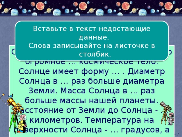 Вставьте в текст недостающие данные. Слова записывайте на листочке в столбик. Солнце – ближайшая к Земле … . Это огромное … космическое тело. Солнце имеет форму … . Диаметр Солнца в … раз больше диаметра Земли. Масса Солнца в … раз больше массы нашей планеты. Расстояние от Земли до Солнца - … километров. Температура на поверхности Солнца - … градусов, а в его центре - …градусов. 