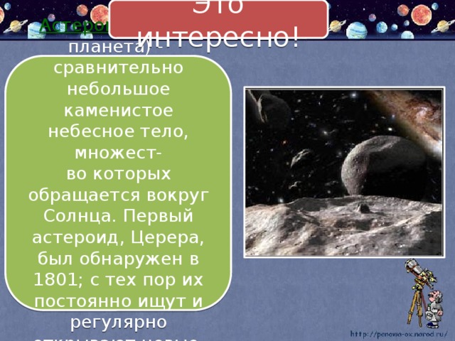 Это интересно! Астероид (малая планета) - сравнительно небольшое каменистое небесное тело, множест- во которых обращается вокруг Солнца. Первый астероид, Церера, был обнаружен в 1801; с тех пор их постоянно ищут и регулярно открывают новые. 