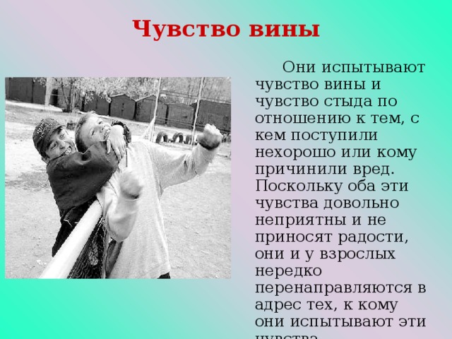 Чувство вины   Они испытывают чувство вины и чувство стыда по отношению к тем, с кем поступили нехорошо или кому причинили вред. Поскольку оба эти чувства довольно неприятны и не приносят радости, они и у взрослых нередко перенаправляются в адрес тех, к кому они испытывают эти чувства.  