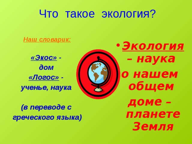  Что такое экология?  Экология – наука о нашем общем доме – планете Земля Наш словарик:  «Экос» - дом «Логос» - ученье, наука  (в переводе с греческого языка) 