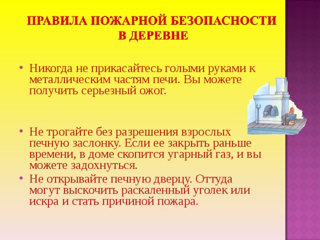 Никогда не прикасайтесь голыми руками к металлическим частям печи. Вы можете получить серьезный ожог.   Не трогайте без разрешения взрослых печную заслонку. Если ее закрыть раньше времени, в доме скопится угарный газ, и вы можете задохнуться. Не открывайте печную дверцу. Оттуда могут выскочить раскаленный уголек или искра и стать причиной пожара.  