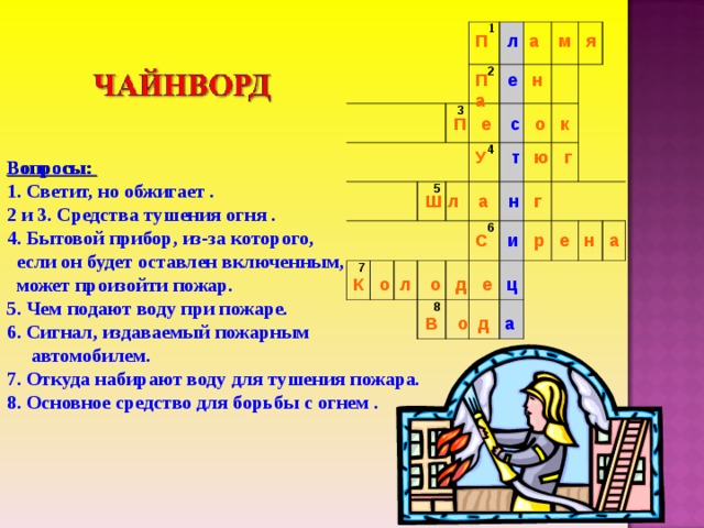           1  3 2 7 5 4   6 8     П л а м я П е н а П е с о к У т ю г Вопросы: 1. Светит, но обжигает . 2 и 3. Средства тушения огня . 4. Бытовой прибор, из-за которого,  если он будет оставлен включенным,  может произойти пожар . 5. Чем подают воду при пожаре . 6. Сигнал, издаваемый пожарным  автомобилем . 7. Откуда набирают воду для тушения пожара . 8. Основное средство для борьбы с огнем . Ш л а н г С и р е н а К о л о д е ц В о д а 