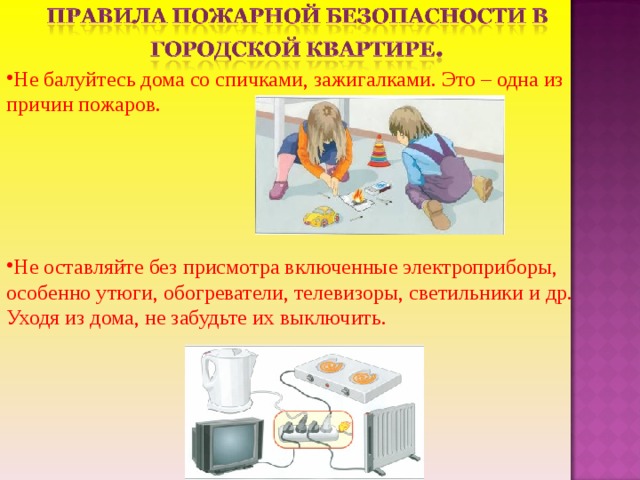Не балуйтесь дома со спичками, зажигалками. Это – одна из причин пожаров.     Не оставляйте без присмотра включенные электроприборы, особенно утюги, обогреватели, телевизоры, светильники и др. Уходя из дома, не забудьте их выключить. 