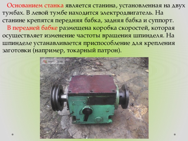 Основанием станка является станина, установленная на двух тумбах. В левой тумбе находится электродвигатель. На станине крепятся передняя бабка, задняя бабка и суппорт.  В передней бабке размещена коробка скоростей, которая осуществляет изменение частоты вращения шпинделя. На шпинделе устанавливается приспособление для крепления заготовки (например, токарный патрон). 