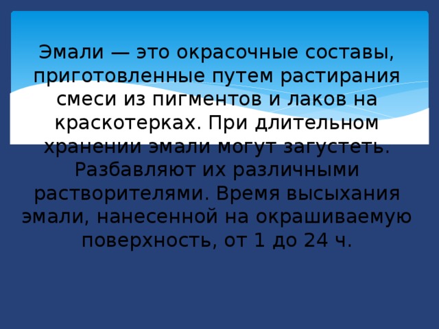 Эмали — это окрасочные составы, приготовленные путем растирания смеси из пигментов и лаков на краскотерках. При длительном хранении эмали могут загустеть. Разбавляют их различными растворителями. Время высыхания эмали, нанесенной на окрашиваемую поверхность, от 1 до 24 ч.   