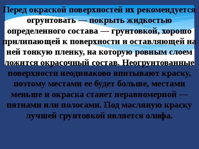 Перед окраской поверхностей их рекомендуется огрунтовать — покрыть жидкостью определенного состава — грунтовкой, хорошо прилипающей к поверхности и оставляющей на ней тонкую пленку, на которую ровным слоем ложится окрасочный состав. Неогрунтованные поверхности неодинаково впитывают краску, поэтому местами ее будет больше, местами меньше и окраска станет неравномерной — пятнами или полосами. Под масляную краску лучшей грунтовкой является олифа. 