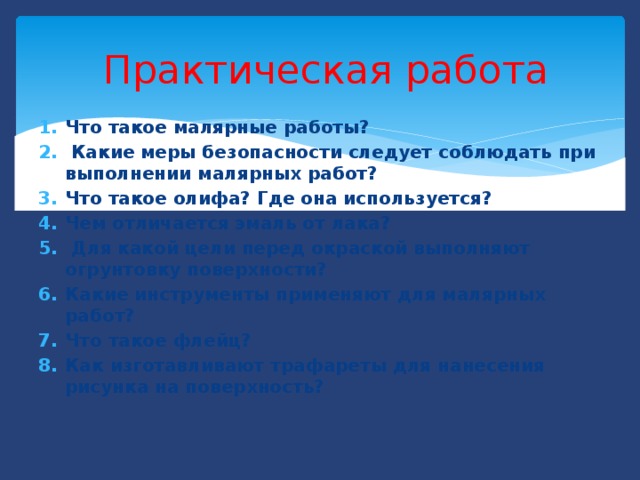  Практическая работа Что такое малярные работы?  Какие меры безопасности следует соблюдать при выполнении малярных работ? Что такое олифа? Где она используется? Чем отличается эмаль от лака?  Для какой цели перед окраской выполняют огрунтовку поверхности? Какие инструменты применяют для малярных работ? Что такое флейц? Как изготавливают трафареты для нанесения рисунка на поверхность? 