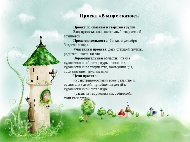 Проект «В мире сказок».  Проект по сказкам в старшей группе. Вид проекта : познавательный, творческий, групповой. Продолжительность: 3 недели декабря, 3недели января. Участники проекта : дети старшей группы, родители, воспитатели. Образовательные области: чтение художественной литературы, познание, художественное творчество, коммуникация, социализация, труд, музыка. Цели проекта: - нравственно-эстетическое развитие и воспитание детей, приобщение детей к художественной литературе; - развитие творческих способностей, фантазии детей; 