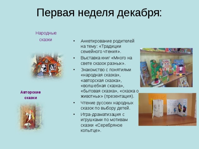 Первая неделя декабря:   Народные  сказки Анкетирование родителей на тему: «Традиции семейного чтения». Выставка книг «Много на свете сказок разных». Знакомство с понятиями «народная сказка», «авторская сказка», «волшебная сказка», «бытовая сказка», «сказка о животных» (презентация). Чтение русских народных сказок по выбору детей. Игра-драматизация с игрушками по мотивам сказки «Серебряное копытце». Авторские сказки  