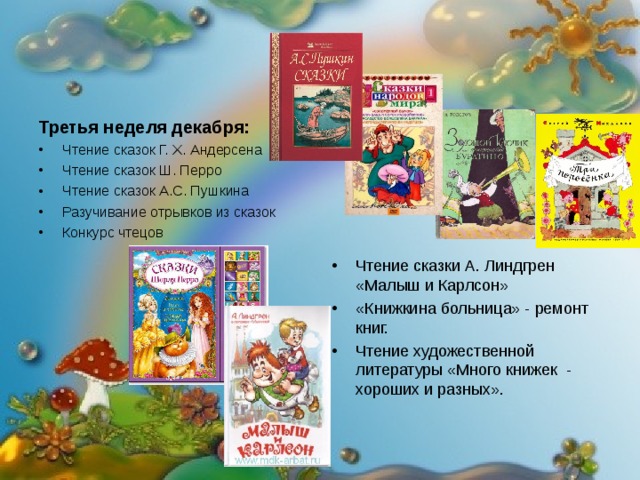 Третья неделя декабря: Чтение сказок Г. Х. Андерсена Чтение сказок Ш. Перро Чтение сказок А.С. Пушкина Разучивание отрывков из сказок Конкурс чтецов Чтение сказки А. Линдгрен «Малыш и Карлсон» «Книжкина больница» - ремонт книг. Чтение художественной литературы «Много книжек - хороших и разных». 