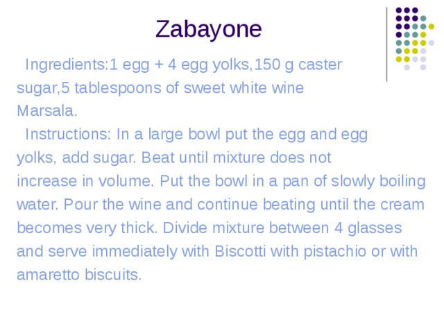  Zabayone  Ingredients:1 egg + 4 egg yolks , 150 g caster s ugar , 5 tablespoons of sweet white wine Marsala .  Instructions: In a large bowl put the egg and egg yolks, add sugar. Beat until mixture does not increase in volume. Put the bowl in a pan of slowly boiling water. Pour the wine and continue beating until the cream becomes very thick. Divide mixture between 4 glasses and serve immediately with Biscotti with pistachio or with amaretto biscuits. 