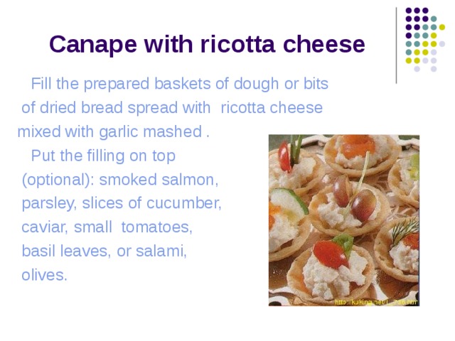  Canape with ricotta cheese  Fill the prepared baskets of dough or bits  of dried bread spread with ricotta cheese mixed with garlic mashed .  Put the filling on top  (optional): smoked salmon,  parsley, slices of cucumber,  caviar, small tomatoes,  basil leaves, or salami,  olives. 