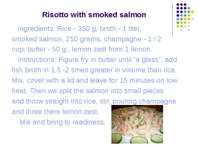  Risotto with s moked s almon    Ingredients: Rice - 350 g, broth - 1 liter, smoked salmon, 250 grams, champagne - 1 / 2 cup, butter - 50 g., lemon zest from 1 lemon.  Instructions: Figure fry in butter until “a glass”, add fish broth in 1,5 -2 times greater in volume than rice. Mix, cover with a lid and leave for 15 minutes on low heat. Then we split the salmon into small pieces and throw straight into rice, stir, pouring champagne and three there lemon zest.  Mix and bring to readiness. 