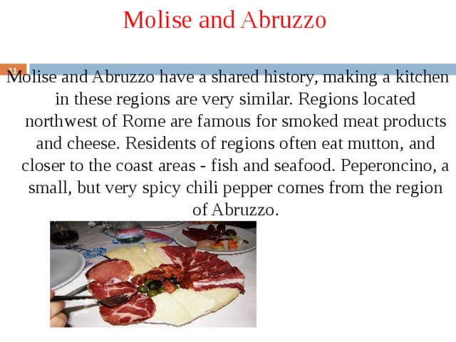 Molise and Abruzzo Molise and Abruzzo have a shared history, making a kitchen in these regions are very similar. Regions located northwest of Rome are famous for smoked meat products and cheese. Residents of regions often eat mutton, and closer to the coast areas - fish and seafood. Peperoncino, a small, but very spicy chili pepper comes from the region of Abruzzo.  