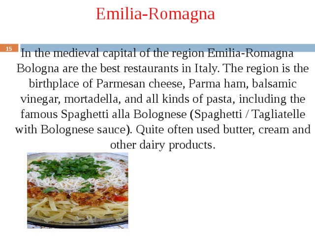 Emilia-Romagna In the medieval capital of the region Emilia-Romagna Bologna are the best restaurants in Italy. The region is the birthplace of Parmesan cheese, Parma ham, balsamic vinegar, mortadella, and all kinds of pasta, including the famous Spaghetti alla Bolognese (Spaghetti / Tagliatelle with Bolognese sauce). Quite often used butter, cream and other dairy products.  