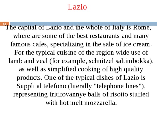 Lazio The capital of Lazio and the whole of Italy is Rome, where are some of the best restaurants and many famous cafes, specializing in the sale of ice cream. For the typical cuisine of the region wide use of lamb and veal (for example, schnitzel saltimbokka), as well as simplified cooking of high quality products. One of the typical dishes of Lazio is Suppli al telefono (literally 