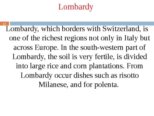 Lombardy Lombardy, which borders with Switzerland, is one of the richest regions not only in Italy but across Europe. In the south-western part of Lombardy, the soil is very fertile, is divided into large rice and corn plantations. From Lombardy occur dishes such as risotto Milanese, and for polenta.  