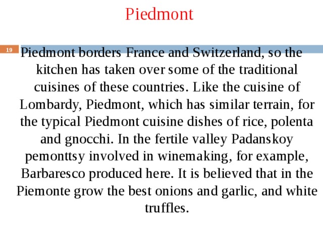 Piedmont Piedmont borders France and Switzerland, so the kitchen has taken over some of the traditional cuisines of these countries. Like the cuisine of Lombardy, Piedmont, which has similar terrain, for the typical Piedmont cuisine dishes of rice, polenta and gnocchi. In the fertile valley Padanskoy pemonttsy involved in winemaking, for example, Barbaresco produced here. It is believed that in the Piemonte grow the best onions and garlic, and white truffles.  