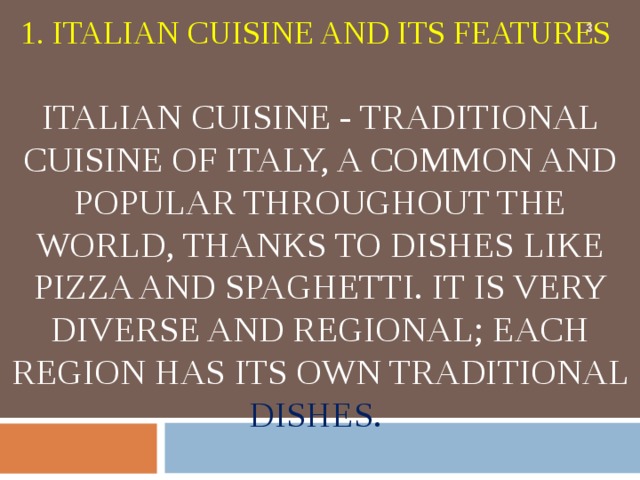        1. ITALIAN CUISINE AND ITS FEATURES   ITALIAN CUISINE - TRADITIONAL CUISINE OF ITALY, A COMMON AND POPULAR THROUGHOUT THE WORLD, THANKS TO DISHES LIKE PIZZA AND SPAGHETTI. IT IS VERY DIVERSE AND REGIONAL; EACH REGION HAS ITS OWN TRADITIONAL DISHES.    