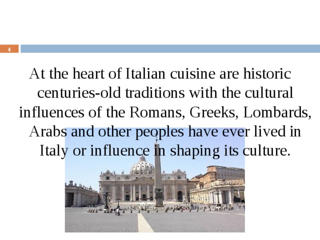 At the heart of Italian cuisine are historic centuries-old traditions with the cultural influences of the Romans, Greeks, Lombards, Arabs and other peoples have ever lived in Italy or influence in shaping its culture.  