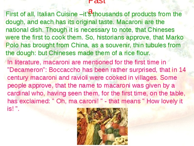 Pasta First of all, Italian Cuisine –it’s thousands of products from the dough, and each has its original taste. Macaroni are the national dish. Though it is necessary to note, that Chineses were the first to cook them. So, historians approve, that Marko Polo has brought from China, as a souvenir, thin tubules from the dough: but Chineses made them of a rice flour. In literature, macaroni are mentioned for the first time in 