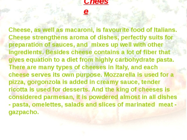 Cheese ` Cheese, as well as macaroni, is favourite food of Italians. Cheese strengthens aroma of dishes, perfectly suits for preparation of sauces, and mixes up well with other ingredients. Besides cheese contains a lot of fiber that gives equation  to a diet from highly carbohydrate pasta. There are many types of cheeses in Italy, and each cheese serves its own purpose. Mozzarella is used for a pizza, gorgonzola is added in creamy sauce, tender ricotta is used for desserts. And the king of cheeses is considered parmesan, it is powdered almost in all dishes - pasta, omelettes, salads and slices of marinated meat - gazpacho. 