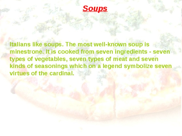Soups Italians like soups. The most well-known soup is minestrone.  It is cooked from seven ingredients - seven types of vegetables, seven types of meat and seven kinds of seasonings which on a legend symbolize seven virtues of the cardinal. 