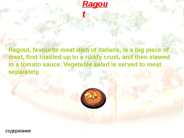 Ragout Ragout, favourite meat dish of Italians,  is a big piece of meat, first roasted up to a ruddy crust, and then stewed in a tomato sauce. Vegetable salad is served to meat separately. 