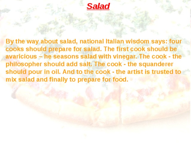 Salad By the way about salad, national Italian wisdom says: four cooks should prepare for salad. The first cook should be avaricious – he seasons salad with vinegar. The cook - the philosopher should add salt. The cook - the squanderer should pour in oil. And to the cook - the artist is trusted to mix salad and finally to prepare for food. 