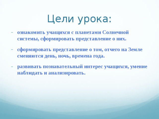 Цели урока: ознакомить учащихся с планетами Солнечной системы, сформировать представление о них. сформировать представление о том, отчего на Земле сменяются день, ночь, времена года. развивать познавательный интерес учащихся, умение наблюдать и анализировать.  