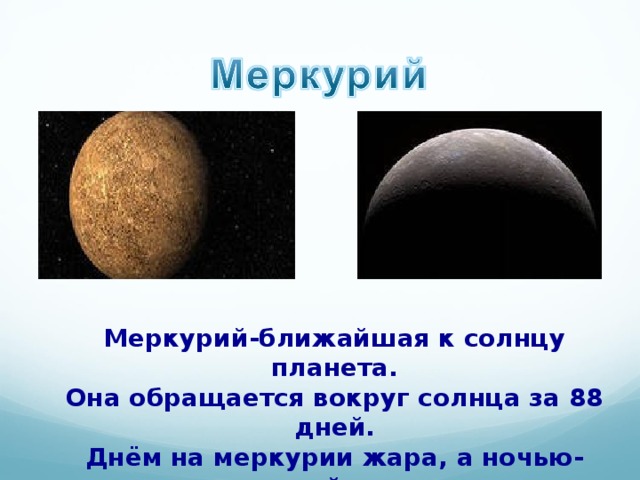 Меркурий-ближайшая к солнцу планета. Она обращается вокруг солнца за 88 дней. Днём на меркурии жара, а ночью-ледяной холод. 