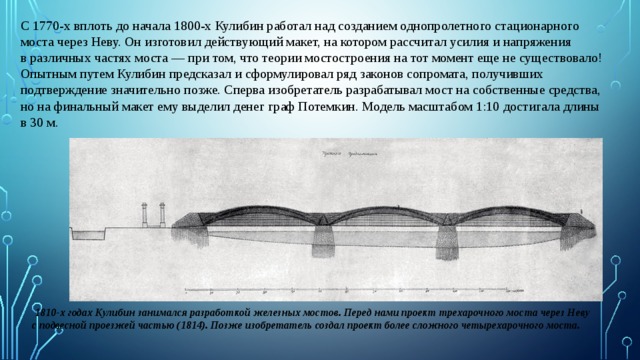 С 1770-х вплоть до начала 1800-х Кулибин работал над созданием однопролетного стационарного моста через Неву. Он изготовил действующий макет, на котором рассчитал усилия и напряжения в различных частях моста — при том, что теории мостостроения на тот момент еще не существовало! Опытным путем Кулибин предсказал и сформулировал ряд законов сопромата, получивших подтверждение значительно позже. Сперва изобретатель разрабатывал мост на собственные средства, но на финальный макет ему выделил денег граф Потемкин. Модель масштабом 1:10 достигала длины в 30 м.   1810-х годах Кулибин занимался разработкой железных мостов. Перед нами проект трехарочного моста через Неву с подвесной проезжей частью (1814). Позже изобретатель создал проект более сложного четырехарочного моста. 