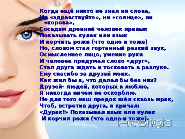  Когда ещё никто не знал ни слова,  Ни «здравствуйте», ни «солнце», ни «корова»,  Соседям древний человек привык  Показывать кулак или язык  И корчить рожи (что одно и тоже)  Но, словом стал гортанный резкий звук,  Осмысленнее лицо, умение руки  И человек придумал слово «друг»,  Стал друга ждать и тосковать в разлуке.  Ему спасибо за друзей моих.  Как жил бы я, что делал бы без них?  Друзей- людей, которых я люблю,  Я никогда ничем не оскорблю.  Не для того наш предок шёл сквозь мрак,  Чтоб, встретив друга, я кричал:  «Дурак!» Показывал язык или кулак  И корчил рожи (что одно и тоже). 