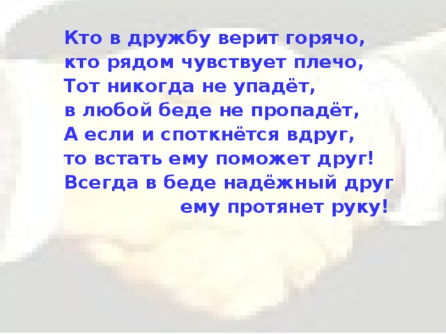 Кто в дружбу верит горячо, кто рядом чувствует плечо, Тот никогда не упадёт, в любой беде не пропадёт, А если и споткнётся вдруг, то встать ему поможет друг! Всегда в беде надёжный друг  ему протянет руку! 