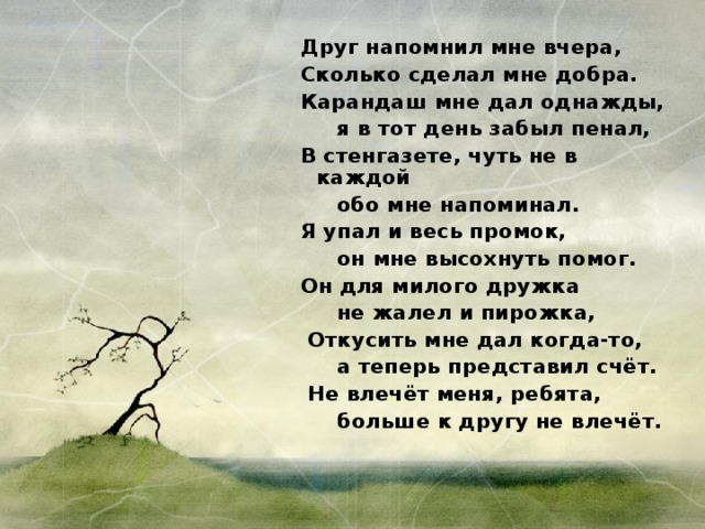  Друг напомнил мне вчера,  Сколько сделал мне добра.  Карандаш мне дал однажды,  я в тот день забыл пенал,  В стенгазете, чуть не в каждой  обо мне напоминал.  Я упал и весь промок,  он мне высохнуть помог.  Он для милого дружка  не жалел и пирожка,  Откусить мне дал когда-то,  а теперь представил счёт.  Не влечёт меня, ребята,  больше к другу не влечёт. 