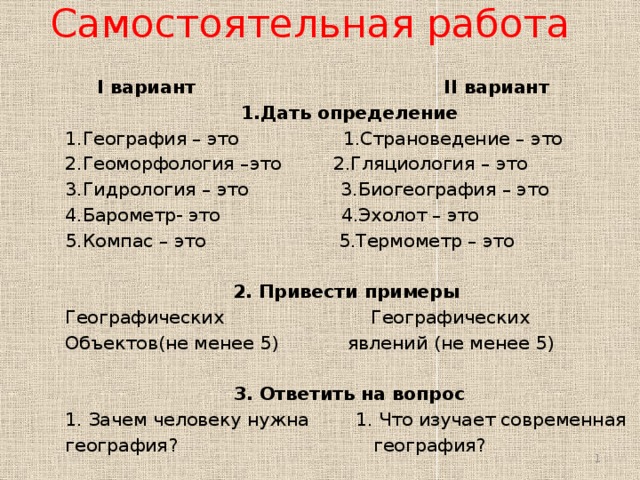 Самостоятельная работа  I вариант II вариант 1.Дать определение 1.География – это 1.Страноведение – это 2.Геоморфология –это 2.Гляциология – это 3.Гидрология – это 3.Биогеография – это 4.Барометр- это 4.Эхолот – это 5.Компас – это 5.Термометр – это 2. Привести примеры Географических  Географических Объектов(не менее 5) явлений (не менее 5) 3. Ответить на вопрос 1. Зачем человеку нужна 1. Что изучает современная география? география?    